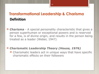 10

Transformational Leadership & Charisma
Definition


Charisma - A special personality characteristic that gives a
person superhuman or exceptional powers and is reserved
for a few, is of divine origin, and results in the person being
treated as a leader (Weber, 1947)



Charismatic Leadership Theory (House, 1976)
 Charismatic leaders act in unique ways that have specific
charismatic effects on their followers

 