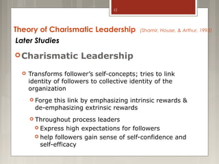 12

Theory of Charismatic Leadership
Later Studies
 Charismatic


(Shamir, House, & Arthur, 1993)

Leadership

Transforms follower’s self-concepts; tries to link
identity of followers to collective identity of the
organization
 Forge

this link by emphasizing intrinsic rewards &
de-emphasizing extrinsic rewards

 Throughout

process leaders
 Express high expectations for followers
 help followers gain sense of self-confidence and
self-efficacy

 
