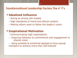 16

Transformational Leadership Factors The 4 “I”s
 Idealized

Influence

- Acting as strong role models
- High standards of moral and ethical conduct
- Making others want to follow the leader’s vision
 Inspirational

Motivation

- Communicating high expectations
- Inspiring followers to commitment and engagement in
shared vision
- Using symbols & emotional appeals to focus group
members to achieve more than self-interest

 