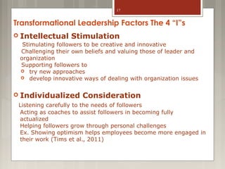 17

Transformational Leadership Factors The 4 “I”s
 Intellectual

Stimulation

Stimulating followers to be creative and innovative
Challenging their own beliefs and valuing those of leader and
organization
Supporting followers to
 try new approaches
 develop innovative ways of dealing with organization issues

 Individualized

Consideration

Listening carefully to the needs of followers
Acting as coaches to assist followers in becoming fully
actualized
Helping followers grow through personal challenges
Ex. Showing optimism helps employees become more engaged in
their work (Tims et al., 2011)

 