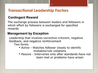 18

Transactional Leadership Factors
Contingent Reward
The exchange process between leaders and followers in
which effort by followers is exchanged for specified
rewards

Management by Exception
Leadership that involves corrective criticism, negative
feedback, and negative reinforcement
Two forms
 Active - Watches follower closely to identify
mistakes/rule violations
 Passive - Intervenes only after standards have not
been met or problems have arisen

 
