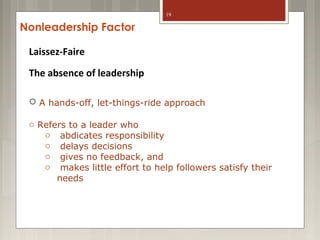 19

Nonleadership Factor
Laissez-Faire
The absence of leadership

o A hands-off, let-things-ride approach
o Refers to a leader who
o abdicates responsibility
o delays decisions
o gives no feedback, and
o makes little effort to help followers satisfy their
needs

 