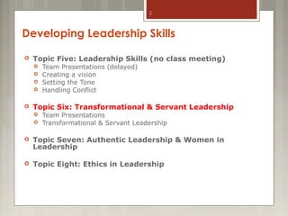 2

Developing Leadership Skills


Topic Five: Leadership Skills (no class meeting)







Team Presentations (delayed)
Creating a vision
Setting the Tone
Handling Conflict

Topic Six: Transformational & Servant Leadership



Team Presentations
Transformational & Servant Leadership



Topic Seven: Authentic Leadership & Women in
Leadership



Topic Eight: Ethics in Leadership

 