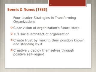 20

Bennis & Nanus (1985)
Four Leader Strategies in Transforming
Organizations
 Clear
 TL’s

vision of organization’s future state

social architect of organization

 Create

trust by making their position known
and standing by it

 Creatively

deploy themselves through
positive self-regard

 