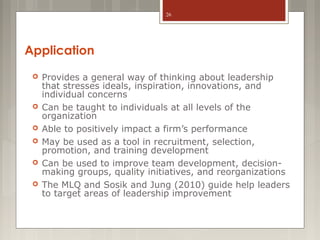 26

Application








Provides a general way of thinking about leadership
that stresses ideals, inspiration, innovations, and
individual concerns
Can be taught to individuals at all levels of the
organization
Able to positively impact a firm’s performance
May be used as a tool in recruitment, selection,
promotion, and training development
Can be used to improve team development, decisionmaking groups, quality initiatives, and reorganizations
The MLQ and Sosik and Jung (2010) guide help leaders
to target areas of leadership improvement

 