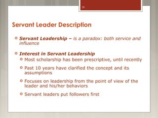 28

Servant Leader Description


Servant Leadership – is a paradox: both service and
influence



Interest in Servant Leadership
 Most scholarship has been prescriptive, until recently


Past 10 years have clarified the concept and its
assumptions



Focuses on leadership from the point of view of the
leader and his/her behaviors



Servant leaders put followers first

 