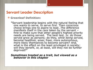 29

Servant Leader Description


Greenleaf Definition:
“Servant leadership begins with the natural feeling that
one wants to serve, to serve first. Then conscious
choice brings one to aspire to lead…The difference
manifests itself in the care taken by the servant –
first to make sure that other people’s highest priority
needs are being served. The best test…is: do those
served grow as persons; do they, while being served,
become healthier, wiser, freer, more autonomous,
more likely themselves to become servant? And,
what is the effect on the least privileged in society;
will they benefit, or, at least, will they not be further
deprived?”
Sometimes treated as a trait, but viewed as a
behavior in this chapter

 