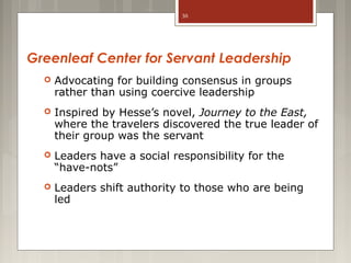 30

Greenleaf Center for Servant Leadership


Advocating for building consensus in groups
rather than using coercive leadership



Inspired by Hesse’s novel, Journey to the East,
where the travelers discovered the true leader of
their group was the servant



Leaders have a social responsibility for the
“have-nots”



Leaders shift authority to those who are being
led

 