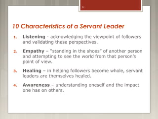 31

10 Characteristics of a Servant Leader
1.

Listening - acknowledging the viewpoint of followers
and validating these perspectives.

2.

Empathy – “standing in the shoes” of another person
and attempting to see the world from that person’s
point of view.

3.

Healing – in helping followers become whole, servant
leaders are themselves healed.

4.

Awareness – understanding oneself and the impact
one has on others.

 