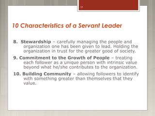 33

10 Characteristics of a Servant Leader
8. Stewardship – carefully managing the people and
organization one has been given to lead. Holding the
organization in trust for the greater good of society.
9. Commitment to the Growth of People – treating
each follower as a unique person with intrinsic value
beyond what he/she contributes to the organization.
10. Building Community – allowing followers to identify
with something greater than themselves that they
value.

 
