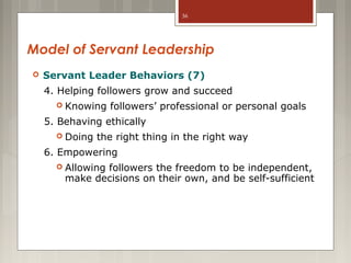 36

Model of Servant Leadership


Servant Leader Behaviors (7)
4. Helping followers grow and succeed
 Knowing

followers’ professional or personal goals

5. Behaving ethically
 Doing

the right thing in the right way

6. Empowering
 Allowing

followers the freedom to be independent,
make decisions on their own, and be self-sufficient

 