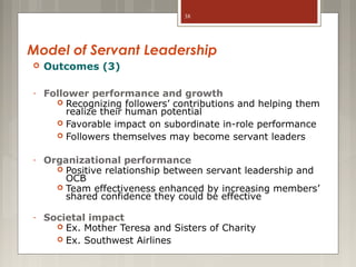 38

Model of Servant Leadership


Outcomes (3)

-

Follower performance and growth
 Recognizing followers’ contributions and helping them
realize their human potential
 Favorable impact on subordinate in-role performance
 Followers themselves may become servant leaders

-

Organizational performance
 Positive relationship between servant leadership and
OCB
 Team effectiveness enhanced by increasing members’
shared confidence they could be effective

-

Societal impact
 Ex. Mother Teresa and Sisters of Charity
 Ex. Southwest Airlines

 