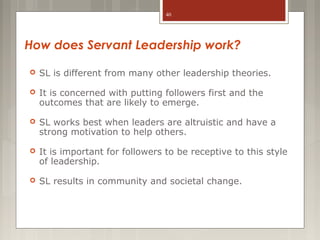 40

How does Servant Leadership work?


SL is different from many other leadership theories.



It is concerned with putting followers first and the
outcomes that are likely to emerge.



SL works best when leaders are altruistic and have a
strong motivation to help others.



It is important for followers to be receptive to this style
of leadership.



SL results in community and societal change.

 