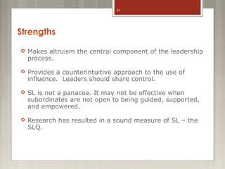 41

Strengths


Makes altruism the central component of the leadership
process.



Provides a counterintuitive approach to the use of
influence. Leaders should share control.



SL is not a panacea. It may not be effective when
subordinates are not open to being guided, supported,
and empowered.



Research has resulted in a sound measure of SL – the
SLQ.

 