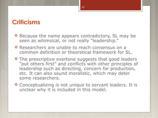 42

Criticisms


Because the name appears contradictory, SL may be
seen as whimsical, or not really “leadership.”



Researchers are unable to reach consensus on a
common definition or theoretical framework for SL.



The prescriptive overtone suggests that good leaders
“put others first” and conflicts with other principles of
leadership such as directing, concern for production,
etc. It can also sound moralistic, which may deter
some researchers.



Conceptualizing is not unique to servant leaders. It is
unclear why it is included in this model.

 