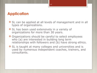 43

Application


SL can be applied at all levels of management and in all
types of organizations.



SL has been used extensively in a variety of
organizations for more than 30 years.



Organizations should be careful to select employees
who (a) are interested in building long term
relationships with followers and (b) have strong ethics.



SL is taught at many colleges and universities and is
used by numerous independent coaches, trainers, and
consultants.

 