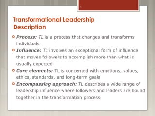 5

Transformational Leadership
Description


Process: TL is a process that changes and transforms
individuals



Influence: TL involves an exceptional form of influence
that moves followers to accomplish more than what is
usually expected



Core elements: TL is concerned with emotions, values,
ethics, standards, and long-term goals



Encompassing approach: TL describes a wide range of
leadership influence where followers and leaders are bound
together in the transformation process

 
