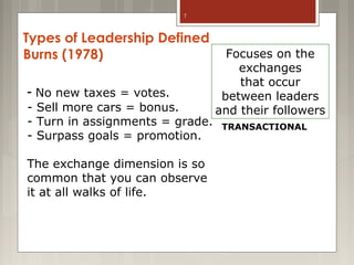 7

Types of Leadership Defined
Burns (1978)
- No new taxes = votes.
- Sell more cars = bonus.
- Turn in assignments = grade.
- Surpass goals = promotion.
The exchange dimension is so
common that you can observe
it at all walks of life.

Focuses on the
exchanges
that occur
between leaders
and their followers
TRANSACTIONAL

 