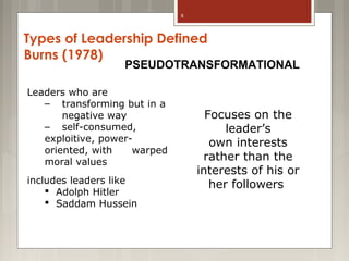 8

Types of Leadership Defined
Burns (1978)

PSEUDOTRANSFORMATIONAL

Leaders who are
– transforming but in a
negative way
– self-consumed,
exploitive, poweroriented, with
warped
moral values
includes leaders like
 Adolph Hitler
 Saddam Hussein

Focuses on the
leader’s
own interests
rather than the
interests of his or
her followers

 