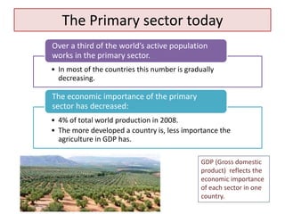 The Primary sector today
• In most of the countries this number is gradually
decreasing.
Over a third of the world’s active population
works in the primary sector.
• 4% of total world production in 2008.
• The more developed a country is, less importance the
agriculture in GDP has.
The economic importance of the primary
sector has decreased:
GDP (Gross domestic
product) reflects the
economic importance
of each sector in one
country.
 