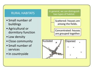 RURAL HABITATS
• Small number of
buildings
• Agricultural or
dormitory function
• Low density
• Close community
• Small number of
services
• In countryside
In general, we can distinguish
two types of habitat:
Scattered: houses are
among the fields.
Concentrated: houses
are grouped together.
 