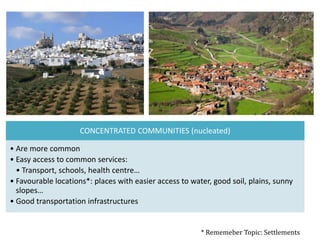 CONCENTRATED COMMUNITIES (nucleated)
• Are more common
• Easy access to common services:
• Transport, schools, health centre…
• Favourable locations*: places with easier access to water, good soil, plains, sunny
slopes…
• Good transportation infrastructures
* Rememeber Topic: Settlements
 