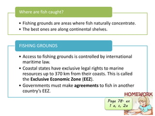 • Fishing grounds are areas where fish naturally concentrate.
• The best ones are along continental shelves.
Where are fish caught?
• Access to fishing grounds is controlled by international
maritime law.
• Coastal states have exclusive legal rights to marine
resources up to 370 km from their coasts. This is called
the Exclusive Economic Zone (EEZ).
• Governments must make agreements to fish in another
country’s EEZ.
FISHING GROUNDS
Page 78. ex
1 a, c, 2a
 