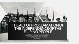THEACTOFPROCLAMATIONOF
THEINDEPENDENCEOFTHE
FILIPINOPEOPLE
ACTA DE LA PROCLAMACION DE LA
INDEPENDENCIA DEL PUEBLO
FILIPINO
https://www.history.com/this-day-in-history/philippine-independence-declared
 