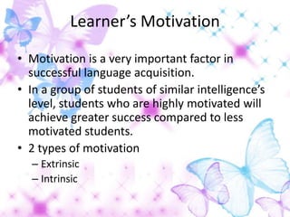 Learner’s Motivation

• Motivation is a very important factor in
  successful language acquisition.
• In a group of students of similar intelligence’s
  level, students who are highly motivated will
  achieve greater success compared to less
  motivated students.
• 2 types of motivation
  – Extrinsic
  – Intrinsic
 