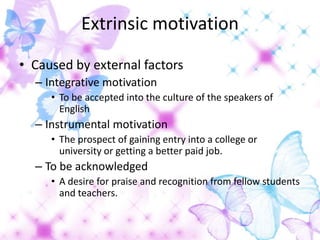 Extrinsic motivation

• Caused by external factors
  – Integrative motivation
     • To be accepted into the culture of the speakers of
       English
  – Instrumental motivation
     • The prospect of gaining entry into a college or
       university or getting a better paid job.
  – To be acknowledged
     • A desire for praise and recognition from fellow students
       and teachers.
 