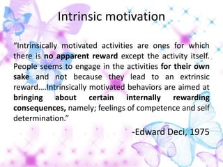 Intrinsic motivation

“Intrinsically motivated activities are ones for which
there is no apparent reward except the activity itself.
People seems to engage in the activities for their own
sake and not because they lead to an extrinsic
reward….Intrinsically motivated behaviors are aimed at
bringing about certain internally rewarding
consequences, namely; feelings of competence and self
determination.”
                                 -Edward Deci, 1975
 