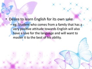 • Desire to learn English for its own sake
  – eg. Student who comes from a family that has a
    very positive attitude towards English will also
    have a love for the language and will want to
    master it to the best of his ability.
 
