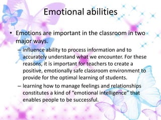 Emotional abilities

• Emotions are important in the classroom in two
  major ways.
  – influence ability to process information and to
    accurately understand what we encounter. For these
    reasons, it is important for teachers to create a
    positive, emotionally safe classroom environment to
    provide for the optimal learning of students.
  – learning how to manage feelings and relationships
    constitutes a kind of “emotional intelligence” that
    enables people to be successful.
 