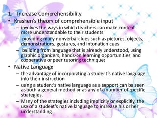 1. Increase Comprehensibility
• Krashen’s theory of comprehensible input
   – involves the ways in which teachers can make content
     more understandable to their students
   – providing many nonverbal clues such as pictures, objects,
     demonstrations, gestures, and intonation cues
   – building from language that is already understood, using
     graphic organizers, hands-on learning opportunities, and
     cooperative or peer tutoring techniques
• Native Language
   – the advantage of incorporating a student’s native language
     into their instruction
   – using a student’s native language as a support can be seen
     as both a general method or as any of a number of specific
     strategies.
   – Many of the strategies including implicitly or explicitly, the
     use of a student’s native language to increase his or her
     understanding.
 