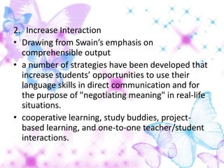 2. Increase Interaction
• Drawing from Swain’s emphasis on
  comprehensible output
• a number of strategies have been developed that
  increase students’ opportunities to use their
  language skills in direct communication and for
  the purpose of "negotiating meaning" in real-life
  situations.
• cooperative learning, study buddies, project-
  based learning, and one-to-one teacher/student
  interactions.
 