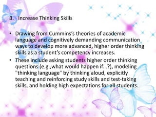 3. Increase Thinking Skills

• Drawing from Cummins’s theories of academic
  language and cognitively demanding communication
  ways to develop more advanced, higher order thinking
  skills as a student’s competency increases.
• These include asking students higher order thinking
  questions (e.g.,what would happen if…?), modeling
  "thinking language" by thinking aloud, explicitly
  teaching and reinforcing study skills and test-taking
  skills, and holding high expectations for all students.
 