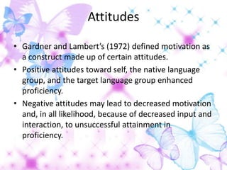 Attitudes

• Gardner and Lambert’s (1972) defined motivation as
  a construct made up of certain attitudes.
• Positive attitudes toward self, the native language
  group, and the target language group enhanced
  proficiency.
• Negative attitudes may lead to decreased motivation
  and, in all likelihood, because of decreased input and
  interaction, to unsuccessful attainment in
  proficiency.
 