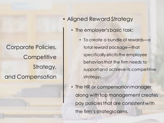 Corporate Policies,
Competitive
Strategy,
and Compensation
• Aligned Reward Strategy
• The employer’s basic task:
• To create a bundle of rewards—a
total reward package—that
specifically elicits the employee
behaviors that the firm needs to
support and achieveits competitive
strategy.
• The HR or compensationmanager
along with top management creates
pay policies that are consistent with
the firm’s strategicaims.
 