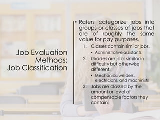 Job Evaluation
Methods:
Job Classification
• Raters categorize jobs into
groups or classes of jobs that
are of roughly the same
value for pay purposes.
1. Classes contain similar jobs.
• Administrative assistants
2. Grades are jobs similar in
difficulty but otherwise
different.
• Mechanics, welders,
electricians, and machinists
3. Jobs are classed by the
amount or level of
compensable factors they
contain.
 