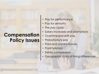 Compensation
Policy Issues
• Pay for performance
• Pay for seniority
• The pay cycle
• Salary increases and promotions
• Overtimeand shift pay
• Probationary pay
• Paid and unpaid leaves
• Paid holidays
• Salary compression
• Geographic costs of livingdifferences
 