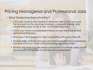 Pricing Managerial and Professional Jobs
• What Determines ExecutivePay?
• CEO pay is set by the board of directors taking into account
factors such as the business strategy, corporate trends, and
where they want to be in the short and long term.
• CEOs can have considerableinfluence over the boards that
determine their pay.
• Firms pay CEOs based on the complexity of the jobs they fill.
• Shareholder activism and government oversight have tightened
the restrictions on what companies pay top executives.
• Boards are reducing the relativeimportance of base salary while
boosting the emphasis on performance-basedpay.
 