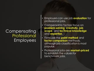 Compensating
Professional
Employees
• Employers can use job evaluation for
professional jobs.
• Compensable factors focus on
problem solving, creativity, job
scope, and technical knowledge
and expertise.
• Firms use the point method and
factor comparison methods,
although job classification is most
popular.
• Professional jobs are market-priced
to establish the values for
benchmark jobs.
 