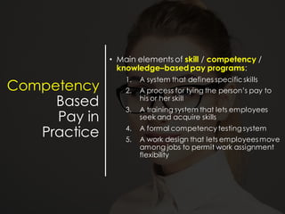 Competency
Based
Pay in
Practice
• Main elements of skill / competency /
knowledge–based pay programs:
1. A system that defines specificskills
2. A process for tying the person’s pay to
his or her skill
3. A training system that lets employees
seek and acquire skills
4. A formal competency testing system
5. A work design that lets employees move
among jobs to permit work assignment
flexibility
 