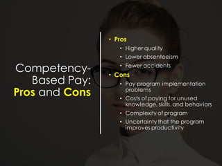 Competency-
Based Pay:
Pros and Cons
• Pros
• Higher quality
• Lower absenteeism
• Fewer accidents
• Cons
• Pay program implementation
problems
• Costs of paying for unused
knowledge, skills,and behaviors
• Complexity of program
• Uncertainty that the program
improves productivity
 