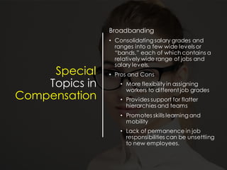 Special
Topics in
Compensation
Broadbanding
• Consolidating salary grades and
ranges into a few wide levels or
“bands,” each of which contains a
relatively wide range of jobs and
salary levels.
• Pros and Cons
• More flexibility in assigning
workers to different job grades
• Provides support for flatter
hierarchies and teams
• Promotes skills learning and
mobility
• Lack of permanence in job
responsibilities can be unsettling
to new employees.
 