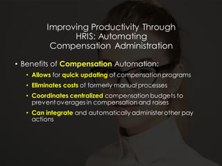 Improving Productivity Through
HRIS: Automating
Compensation Administration
• Benefits of Compensation Automation:
• Allows for quick updating of compensation programs
• Eliminates costs of formerly manual processes
• Coordinates centralized compensation budgets to
preventoverages in compensation and raises
• Can integrate and automatically administerother pay
actions
 