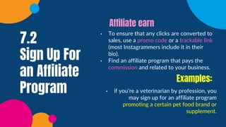 7.2
Sign Up For
an Affiliate
Program
• To ensure that any clicks are converted to
sales, use a promo code or a trackable link
(most Instagrammers include it in their
bio).
• Find an affiliate program that pays the
commission and related to your business.
Affiliate earn
• if you’re a veterinarian by profession, you
may sign up for an affiliate program
promoting a certain pet food brand or
supplement.
Examples:
 
