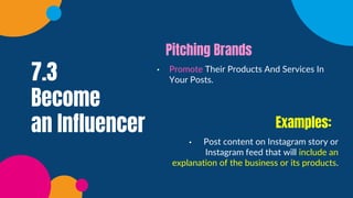 7.3
Become
an Influencer
• Promote Their Products And Services In
Your Posts.
Pitching Brands
• Post content on Instagram story or
Instagram feed that will include an
explanation of the business or its products.
Examples:
 