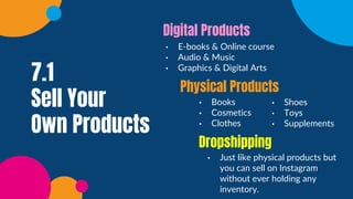 7.1
Sell Your
Own Products
• E-books & Online course
• Audio & Music
• Graphics & Digital Arts
Digital Products
• Books
• Cosmetics
• Clothes
Physical Products
• Just like physical products but
you can sell on Instagram
without ever holding any
inventory.
Dropshipping
• Shoes
• Toys
• Supplements
 