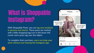 What is Shoppable
Instagram?
With Shoppable Posts, you can tag your products
in pictures and stories. These posts are marked
with a little shopping bag icon in the lower left
corner and a price tag over the object.
To complete their purchase, users can shop your
store without ever leaving the Instagram app.
 
